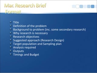 Title Definition of the problem Background to problem (inc. some secondary research) Why research is necessary Research objectives Suggested approach (Research Design)  Target population and Sampling plan Analysis required Outputs Timings and Budget 