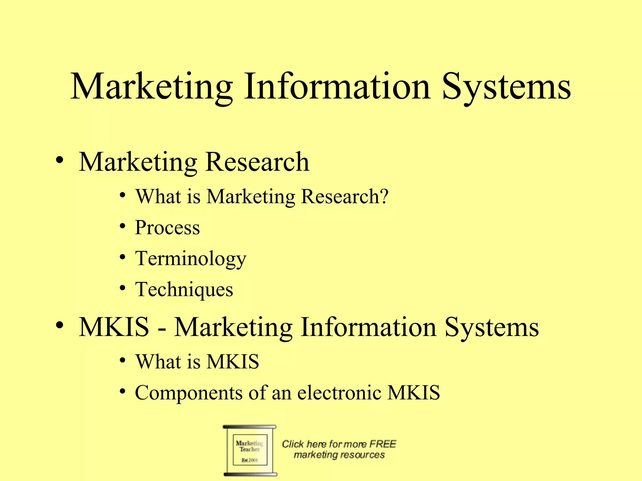 Marketing Information Systems Marketing Research What is Marketing Research? Process Terminology Techniques MKIS - Marketing Information Systems  What is MKIS Components of an electronic MKIS 