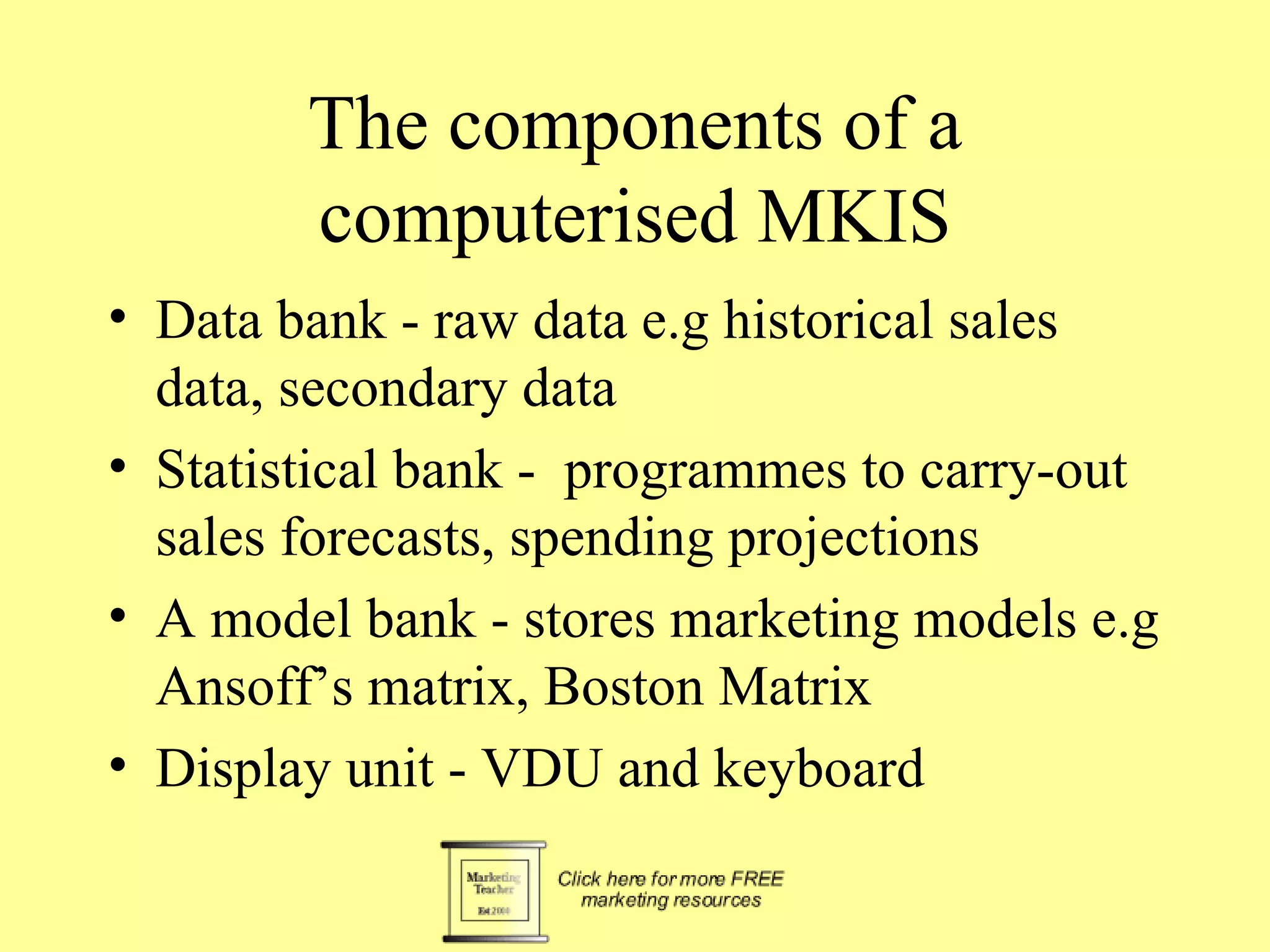 The components of a computerised MKIS Data bank - raw data e.g historical sales data, secondary data Statistical bank -  programmes to carry-out sales forecasts, spending projections A model bank - stores marketing models e.g Ansoff’s matrix, Boston Matrix Display unit - VDU and keyboard 