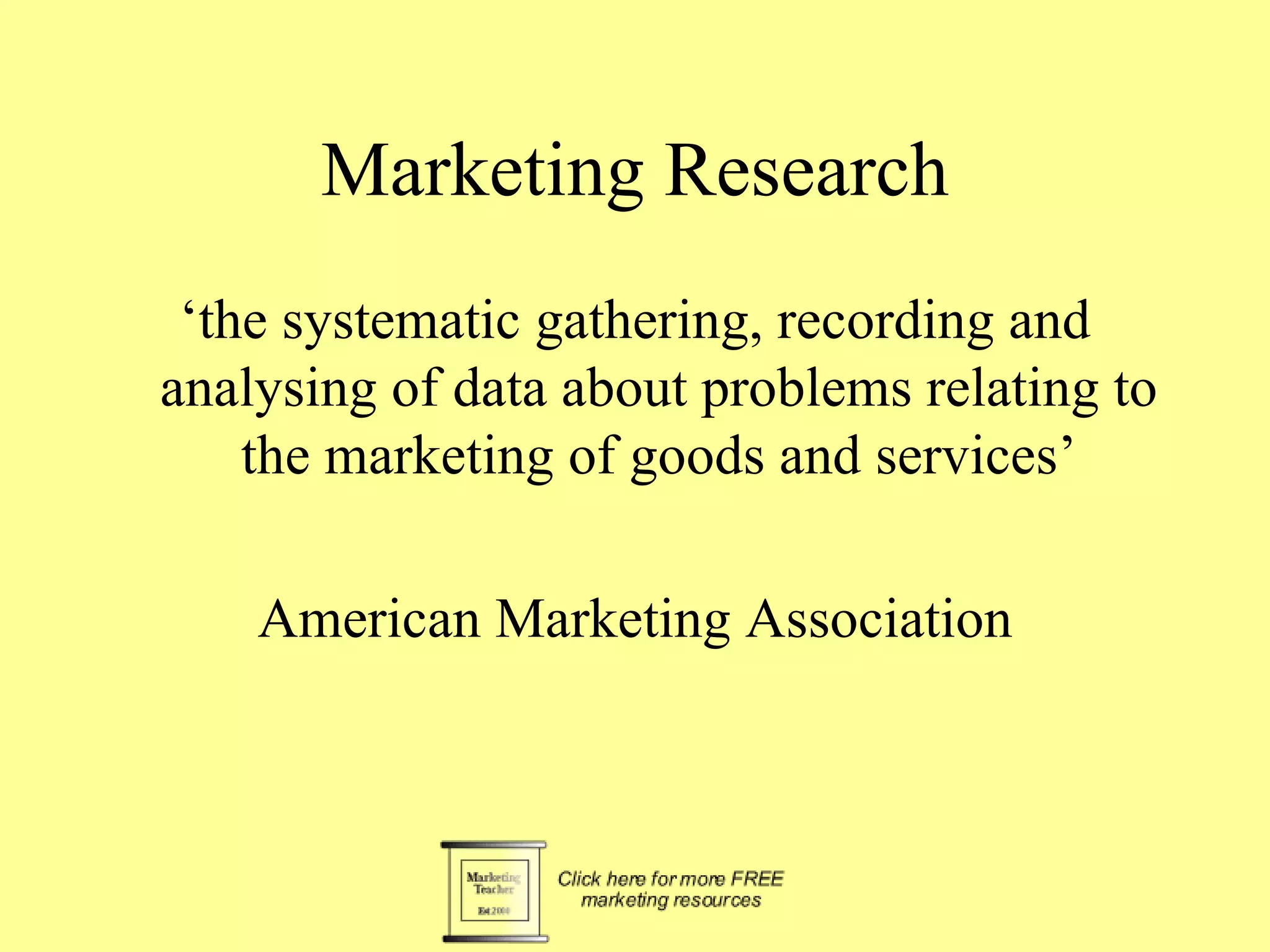 Marketing Research ‘the systematic gathering, recording and analysing of data about problems relating to the marketing of goods and services’ American Marketing Association 