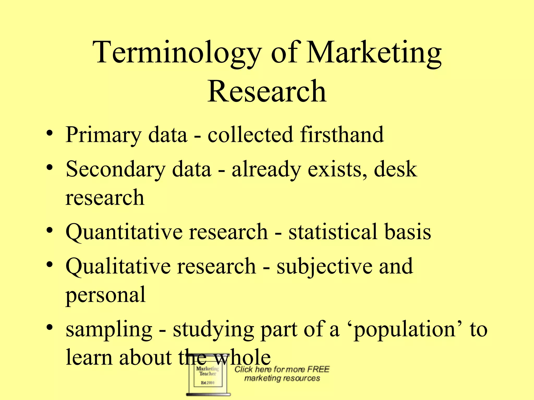 Terminology of Marketing Research Primary data - collected firsthand Secondary data - already exists, desk research Quantitative research - statistical basis Qualitative research - subjective and personal sampling - studying part of a ‘population’ to learn about the whole 