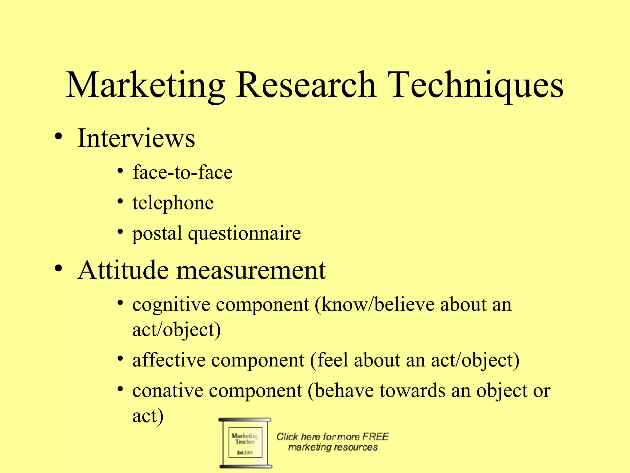 Marketing Research Techniques Interviews face-to-face telephone postal questionnaire Attitude measurement cognitive component (know/believe about an act/object) affective component (feel about an act/object) conative component (behave towards an object or act) 