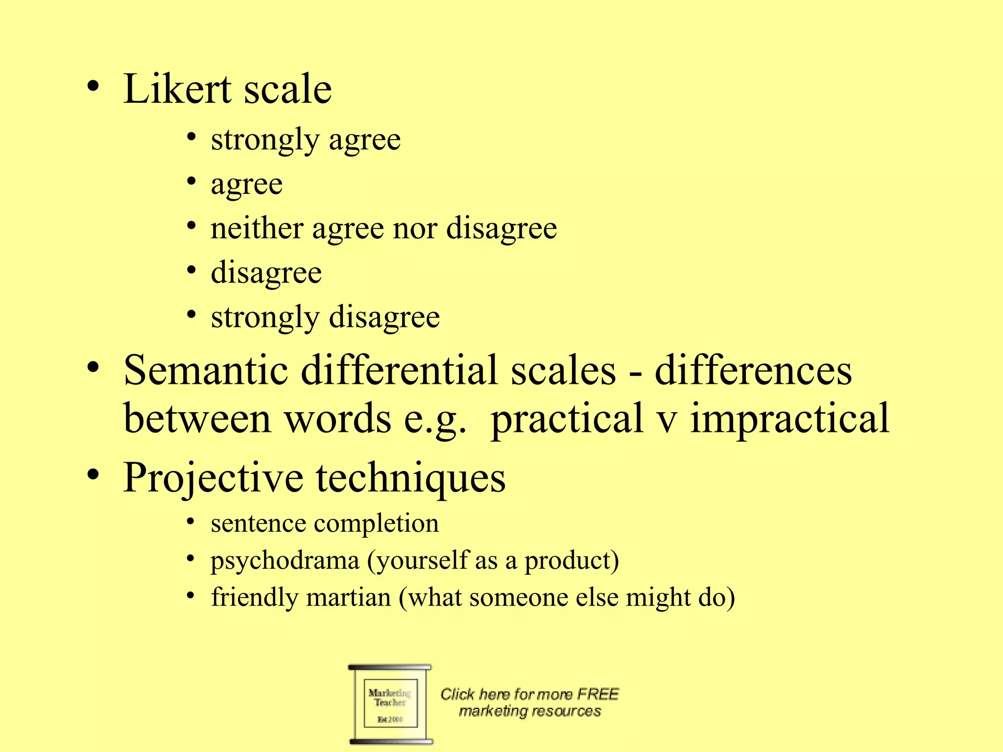 Likert scale strongly agree agree neither agree nor disagree disagree strongly disagree Semantic differential scales - differences between words e.g.  practical v impractical  Projective techniques sentence completion psychodrama (yourself as a product) friendly martian (what someone else might do) 