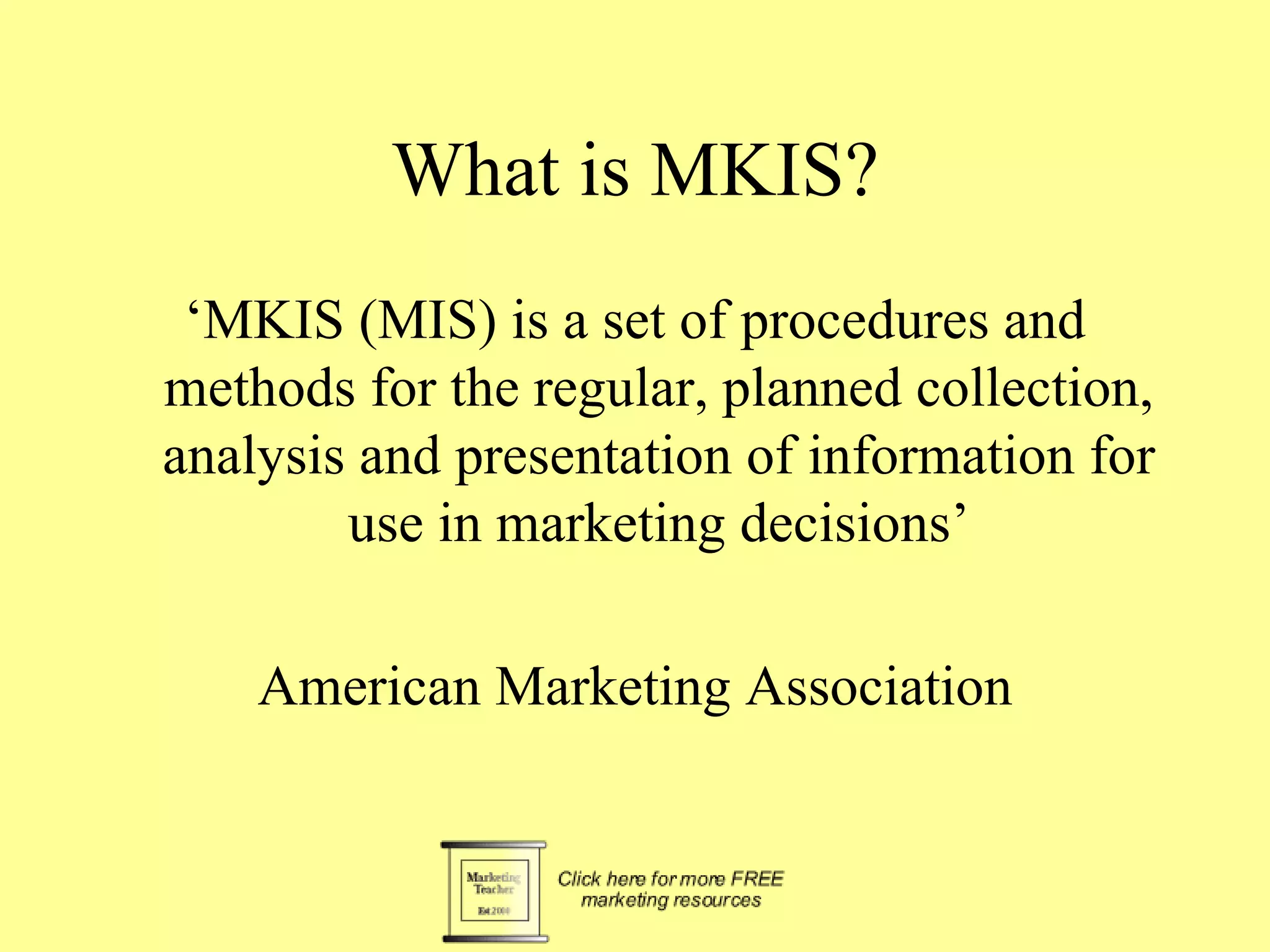 What is MKIS? ‘MKIS (MIS) is a set of procedures and methods for the regular, planned collection, analysis and presentation of information for use in marketing decisions’ American Marketing Association 