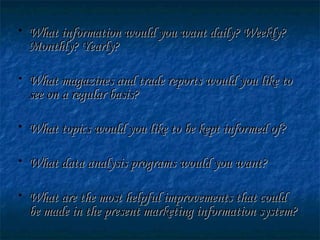 • What information would you want daily? Weekly?What information would you want daily? Weekly?
Monthly? Yearly?Monthly? Yearly?
• What magazines and trade reports would you like toWhat magazines and trade reports would you like to
see on a regular basis?see on a regular basis?
• What topics would you like to be kept informed of?What topics would you like to be kept informed of?
• What data analysis programs would you want?What data analysis programs would you want?
• What are the most helpful improvements that couldWhat are the most helpful improvements that could
be made in the present marketing information system?be made in the present marketing information system?
 