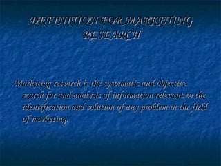 DEFINITION FOR MARKETINGDEFINITION FOR MARKETING
RESEARCHRESEARCH
Marketing research is the systematic and objectiveMarketing research is the systematic and objective
search for and analysis of information relevant to thesearch for and analysis of information relevant to the
identification and solution of any problem in the fieldidentification and solution of any problem in the field
of marketing.of marketing.
 