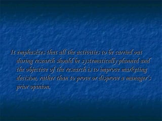 It emphasizes that all the activities to be carried outIt emphasizes that all the activities to be carried out
during research should be systematically planned andduring research should be systematically planned and
the objective of the research is to improve marketingthe objective of the research is to improve marketing
decision, rather than to prove or disprove a manager’sdecision, rather than to prove or disprove a manager’s
prior opinion.prior opinion.
 