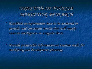 OBJECTIVE OF TOURISMOBJECTIVE OF TOURISM
MARKETING RESEARCHMARKETING RESEARCH
• Establish an information base to be anchored onEstablish an information base to be anchored on
periodic and consistent service that will supplyperiodic and consistent service that will supply
tourism intelligence on a regular basis.tourism intelligence on a regular basis.
• Provide projectable information on tourism needs forProvide projectable information on tourism needs for
marketing and development planning.marketing and development planning.
 