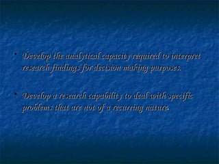 • Develop the analytical capacity required to interpretDevelop the analytical capacity required to interpret
research findings for decision making purposes.research findings for decision making purposes.
• Develop a research capability to deal with specificDevelop a research capability to deal with specific
problems that are not of a recurring natureproblems that are not of a recurring nature..
 