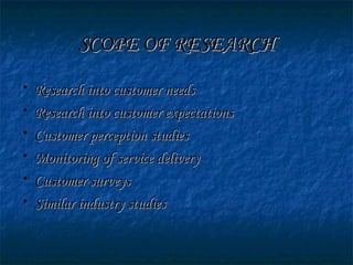 SCOPE OF RESEARCHSCOPE OF RESEARCH
• Research into customer needsResearch into customer needs
• Research into customer expectationsResearch into customer expectations
• Customer perception studiesCustomer perception studies
• Monitoring of service deliveryMonitoring of service delivery
• Customer surveysCustomer surveys
• Similar industry studiesSimilar industry studies
 