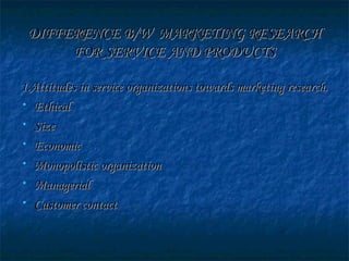 DIFFERENCE B/W MARKETING RESEARCHDIFFERENCE B/W MARKETING RESEARCH
FOR SERVICE AND PRODUCTSFOR SERVICE AND PRODUCTS
1.Attitudes in service organizations towards marketing research.1.Attitudes in service organizations towards marketing research.
• EthicalEthical
• SizeSize
• EconomicEconomic
• Monopolistic organizationMonopolistic organization
• ManagerialManagerial
• Customer contactCustomer contact
 