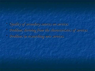 • Quality of secondary sources on servicesQuality of secondary sources on services
• Problems deriving from the characteristics of servicesProblems deriving from the characteristics of services
• Problems in researching new services.Problems in researching new services.
 