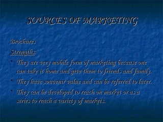SOURCES OF MARKETINGSOURCES OF MARKETING
BrochuresBrochures
StrengthsStrengths::
• They are very mobile form of marketing because oneThey are very mobile form of marketing because one
can take it home and give them to friends and family.can take it home and give them to friends and family.
• They have souvenir value and can be referred to later.They have souvenir value and can be referred to later.
• They can be developed to reach on market or as aThey can be developed to reach on market or as a
series to reach a variety of markets.series to reach a variety of markets.
 