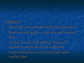 WeaknessWeaknesses:es:
• They are passive and impersonal form of promotion.They are passive and impersonal form of promotion.
• People must make efforts to get them and then readPeople must make efforts to get them and then read
them.them.
• It tends to reach small audiences and must beIt tends to reach small audiences and must be
targeted at specific markets to be effective.targeted at specific markets to be effective.
• Because brochures are over used, people tend toBecause brochures are over used, people tend to
overlook them.overlook them.
 
