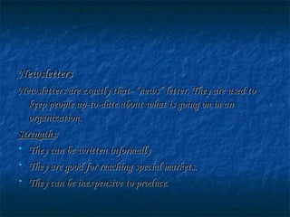 NewslettersNewsletters
Newsletters are exactly that- “news” letter. They are used toNewsletters are exactly that- “news” letter. They are used to
keep people up-to-date about what is going on in ankeep people up-to-date about what is going on in an
organization.organization.
StrengthsStrengths::
• They can be written informallyThey can be written informally
• They are good for reaching special markets.They are good for reaching special markets.
• They can be inexpensive to produce.They can be inexpensive to produce.
 