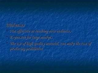 WeaknessesWeaknesses::
• Not effective at reaching new audiencesNot effective at reaching new audiences
• Expensive for large marketsExpensive for large markets
• The use of high quality material, can make the cost ofThe use of high quality material, can make the cost of
producing prohibitive.producing prohibitive.
 