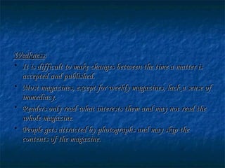 WeaknessWeakness::
• It is difficult to make changes between the time a matter isIt is difficult to make changes between the time a matter is
accepted and published.accepted and published.
• Most magazines, except for weekly magazines, lack a sense ofMost magazines, except for weekly magazines, lack a sense of
immediacy.immediacy.
• Readers only read what interests them and may not read theReaders only read what interests them and may not read the
whole magazine.whole magazine.
• People gets attracted by photographs and may skip thePeople gets attracted by photographs and may skip the
contents of the magazine.contents of the magazine.
 