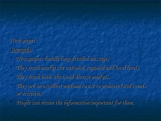 NewspapersNewspapers
StrengthsStrengths::
• Newspapers handle long detailed messagesNewspapers handle long detailed messages
• They reach markets at national, regional and local levels.They reach markets at national, regional and local levels.
• They reach both select and diverse markets.They reach both select and diverse markets.
• They are an excellent medium to use to promote local eventsThey are an excellent medium to use to promote local events
or activitiesor activities
• People can retain the information important for them.People can retain the information important for them.
 