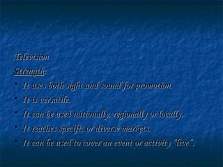 TelevisionTelevision
StrengthStrength::
• It uses both sight and sound for promotion.It uses both sight and sound for promotion.
• It is versatile.It is versatile.
• It can be used nationally, regionally or locally.It can be used nationally, regionally or locally.
• It reaches specific or diverse markets.It reaches specific or diverse markets.
• It can be used to cover an event or activity “live”.It can be used to cover an event or activity “live”.
 