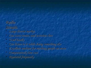 RadioRadio
StrengthsStrengths
• Large diverse marketLarge diverse market
• Can cover events and activities liveCan cover events and activities live
• Used locallyUsed locally
• Can listen to it while doing something elseCan listen to it while doing something else
• Excellent medium for reaching people on moveExcellent medium for reaching people on move
• Comparatively low costComparatively low cost
• Repeated frequentlyRepeated frequently
 