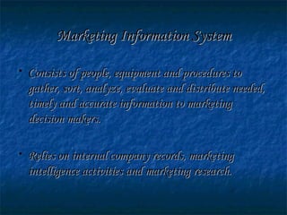 Marketing Information SystemMarketing Information System
• Consists of people, equipment and procedures toConsists of people, equipment and procedures to
gather, sort, analyze, evaluate and distribute needed,gather, sort, analyze, evaluate and distribute needed,
timely and accurate information to marketingtimely and accurate information to marketing
decision makers.decision makers.
• Relies on internal company records, marketingRelies on internal company records, marketing
intelligence activities and marketing research.intelligence activities and marketing research.
 