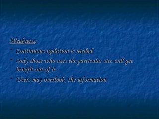 WeaknessWeakness::
• Continuous updation is needed.Continuous updation is needed.
• Only those who uses the particular site will getOnly those who uses the particular site will get
benefit out of it.benefit out of it.
• Users may overlook the informationUsers may overlook the information
 