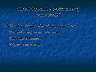TECHNIQUES OF MARKETINGTECHNIQUES OF MARKETING
RESEARCHRESEARCH
Different techniques of marketing research are:Different techniques of marketing research are:
• Personal or face to face interviewsPersonal or face to face interviews
• Postal questionnairesPostal questionnaires
• Telephone interviewsTelephone interviews
 