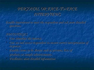 PERSONAL OR FACE-TO-FACEPERSONAL OR FACE-TO-FACE
INTERVIEWSINTERVIEWS
Enable interviewer to meet the respondent and ask more detailedEnable interviewer to meet the respondent and ask more detailed
questionsquestions
ADVANTAGESADVANTAGES
• Can stimulate the interest .Can stimulate the interest .
• Can see and assess respondent to ensure correct interpretation ofCan see and assess respondent to ensure correct interpretation of
responses.responses.
• Enables items to be shown such as pictures, lists ofEnables items to be shown such as pictures, lists of
products or sample advertisements.products or sample advertisements.
• Facilitates more detailed informationFacilitates more detailed information
 