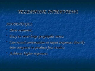 TELEPHONE INTERVIEWSTELEPHONE INTERVIEWS
ADVANTAGES:ADVANTAGES:
• More economic;More economic;
• Easy to cover large geographic areas;Easy to cover large geographic areas;
• Can record conversation or input responses directlyCan record conversation or input responses directly
into computer to produce fast results;into computer to produce fast results;
• Achieves higher responses.Achieves higher responses.
 