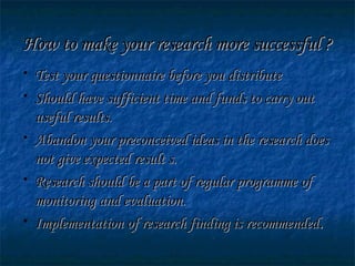 How to make your research more successful ?How to make your research more successful ?
• Test your questionnaire before you distributeTest your questionnaire before you distribute
• Should have sufficient time and funds to carry outShould have sufficient time and funds to carry out
useful results.useful results.
• Abandon your preconceived ideas in the research doesAbandon your preconceived ideas in the research does
not give expected result s.not give expected result s.
• Research should be a part of regular programme ofResearch should be a part of regular programme of
monitoring and evaluation.monitoring and evaluation.
• Implementation of research finding is recommendedImplementation of research finding is recommended..
 