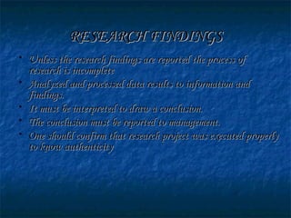 RESEARCH FINDINGSRESEARCH FINDINGS
• Unless the research findings are reported the process ofUnless the research findings are reported the process of
research is incompleteresearch is incomplete
• Analyzed and processed data results to information andAnalyzed and processed data results to information and
findings.findings.
• It must be interpreted to draw a conclusion.It must be interpreted to draw a conclusion.
• The conclusion must be reported to management.The conclusion must be reported to management.
• One should confirm that research project was executed properlyOne should confirm that research project was executed properly
to know authenticityto know authenticity
 