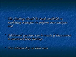 • This findings should be made available toThis findings should be made available to
marketing managers to perform new analysesmarketing managers to perform new analyses
andand
• Additional question can be waste if they cannotAdditional question can be waste if they cannot
be answered from findingsbe answered from findings
• Test relationship on their own.Test relationship on their own.
 