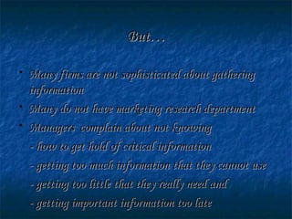 But…But…
• Many firms are not sophisticated about gatheringMany firms are not sophisticated about gathering
informationinformation
• Many do not have marketing research departmentMany do not have marketing research department
• Managers complain about not knowingManagers complain about not knowing
- how to get hold of critical information- how to get hold of critical information
- getting too much information that they cannot use- getting too much information that they cannot use
- getting too little that they really need and- getting too little that they really need and
- getting important information too late- getting important information too late
 