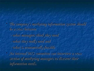 • The company’s marketing information system shouldThe company’s marketing information system should
be a cross betweenbe a cross between
- what managers think they need- what managers think they need
- what they really need and- what they really need and
- what is economically feasible- what is economically feasible
• An internal MIS committee can interview a crossAn internal MIS committee can interview a cross
section of marketing managers to discover theirsection of marketing managers to discover their
information needs.information needs.
 
