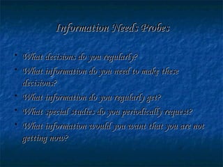 Information Needs ProbesInformation Needs Probes
• What decisions do you regularly?What decisions do you regularly?
• What information do you need to make theseWhat information do you need to make these
decisions?decisions?
• What information do you regularly get?What information do you regularly get?
• What special studies do you periodically request?What special studies do you periodically request?
• What information would you want that you are notWhat information would you want that you are not
getting now?getting now?
 