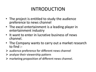 INTRODUCTIONThe project is entitled to study the audience preference to news channelThe excel entertainment is a leading player in entertainment industry It want to enter in lucrative business of news channel. The Company wants to carry out a market research to find :-audience preference for different news channel