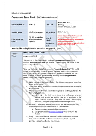School of Management

Assessment Cover Sheet – Individual assignment

                                                               March 18th 2010
PIN or Student ID      6100227                 Date Due        12 midday
                                                               Submit through ULearn

Student Name           Mr. Hemang Joshi        No of Words     2188 Words

                                                               Table of contents & list of references will
                       GU FT Marketing                         not be included in the word count.
                                               Word
Programme and          Management and                          The use of appendices is not permitted and
                       Elective                Limit
Centre                                                         students should be aware
                                      2000 (+ or –             that work submitted as an appendix will not
                                                               count towards the final mark.
                                      10%)
Module: Marketing Research Individual Assignment I (40%)

                MARKETING RESEARCH
Module
Title:          Assignment (40%)

                The purpose of the assignment is to design a survey questionnaire that
                includes a multiple-item scale and provide a table mapping the source of the
                items and questions.

                What are the factors that affect customers’ choice to buy online? This could
                include online shopping features, website features, security, trust, customer
                satisfaction; service etc. Identify these factors in previous research and use
                them to design an online questionnaire. You may choose any product or
                service to focus the research questions.

                    1. Write a short section on the factors that influence consumer behaviour
                       when buying online.
                    2. Summarise recent research in the field that identifies choice factors for
                       buying online.
                    3. The research instrument should be designed to enable you to test the
                       following hypotheses:
                            a. H0 / H1 – To find out if there is a difference between
                                demographic groups e.g. gender, age, etc. - whichever is the
                                most relevant (Choose only one of these demographic
                                variables) - and perceptions of online shopping features.
                    4. Construct a short pilot research instrument (survey questionnaire) (to
                       collect interval data) with a maximum of 10 questions:-
                            a. Capture relevant respondent demographics*
                            b. Design at least one multiple-item scale which captures the
                                factors.
                    5. Using a table: illustrate how the questionnaire items in the multiple
                       item scale link directly to the research question; the theory and
                       previous research; and to the hypotheses.


                                            Page 1 of 12
 