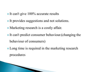  It can't give 100% accurate results
 It provides suggestions and not solutions.
 Marketing research is a costly affair.
 It can't predict consumer behaviour.(changing the
behaviour of consumers)
 Long time is required in the marketing research
procedures
 