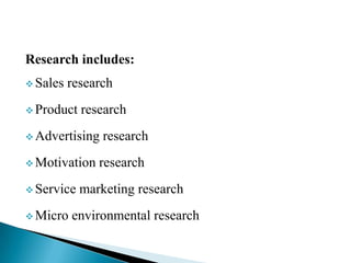 Research includes:
 Sales research
 Product research
 Advertising research
 Motivation research
 Service marketing research
 Micro environmental research
 