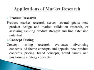  Product Research
Product market research serves several goals: new
product design and market validation research, or
assessing existing product strength and line extension
potential.
 Concept Testing
Concept testing research evaluates advertising
concepts, ad theme concepts and appeals, new product
concepts, pricing, brand concepts, brand names, and
positioning strategy concepts.
 