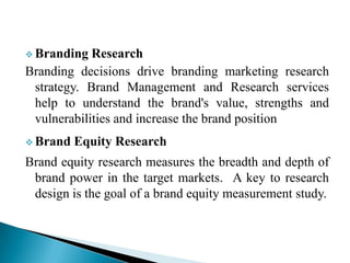  Branding Research
Branding decisions drive branding marketing research
strategy. Brand Management and Research services
help to understand the brand's value, strengths and
vulnerabilities and increase the brand position
 Brand Equity Research
Brand equity research measures the breadth and depth of
brand power in the target markets. A key to research
design is the goal of a brand equity measurement study.
 