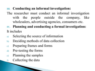 III. Conducting an informal investigation:
The researcher must conduct an informal investigation
with the people outside the company, like
wholesalers, advertising agencies, consumers etc.
IV. Planning and conducting a formal investigation:
It includes
a) Selecting the source of information
b) Deciding methods of data collection
c) Preparing frames and forms
d) Pre-testing the forms
e) Planning the samples
f) Collecting the data
 