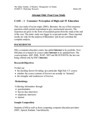 The Indian Institute of Business Management & Studies
SUBJECT: Marketing Research Marks:100
Attempt Only Four Case Study
CASE – 1 Consumer Perception of High-end IT Education
This case study of recent origin (2001), illustrates the use of free-response
questions which permit respondents to give unstructured answers. The
responses are given in the form of excerpted quotes from the study at the end
of the case. The entire study was bigger in scopeand results. These reported
results are only for the purposeof illustration and do not constitute the
complete analysis.
BACKGROUND
SSI, a computer education centre, has added Internet to its portfolio. Now
SSI plans to re-launch its course called Internet in its updated form. The
courseincludes ASP, XML, WAP, .NET and BLUETOOTH, the last one
being offered only by SSI’s Internet.
ResearchObjectives
To find out
 the deciding factors for taking up a particular High-End I.T. course.
 whether the course contents of Internet are actually in “demand”.
 the strengths and weaknesses of Internet.
Methodology
Collecting information through
 questionnaires
 face-to-face interviews
 telephonic interviews
 internet
Sample Composition
Students of SSI as well as from competing computer education providers
(NIIT, Aptech, Radiant, Tata Infotech).
 