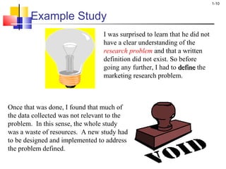 1-10 
Example Study 
I was surprised to learn that he did not 
have a clear understanding of the 
research problem and that a written 
definition did not exist. So before 
going any further, I had to ddeeffiinnee the 
marketing research problem. 
Once that was done, I found that much of 
the data collected was not relevant to the 
problem. In this sense, the whole study 
was a waste of resources. A new study had 
to be designed and implemented to address 
the problem defined. 
 