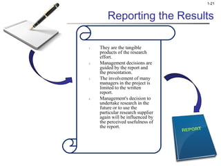 1-21 
Reporting the Results 
1. They are the tangible 
products of the research 
effort. 
2. Management decisions are 
guided by the report and 
the presentation. 
3. The involvement of many 
managers in the project is 
limited to the written 
report. 
4. Management's decision to 
undertake research in the 
future or to use the 
particular research supplier 
again will be influenced by 
the perceived usefulness of 
the report. 
 