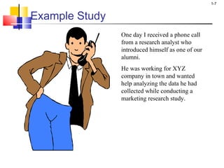1-7 
Example Study 
One day I received a phone call 
from a research analyst who 
introduced himself as one of our 
alumni. 
He was working for XYZ 
company in town and wanted 
help analyzing the data he had 
collected while conducting a 
marketing research study. 
 