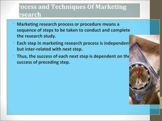 Process and Techniques Of Marketing
Research
• Marketing research process or procedure means a
sequence of steps to be taken to conduct and complete
the research study.
• Each step in marketing research process is independent
but inter-related with next step.
• Thus, the success of each next step is dependent on the
success of preceding step.
 