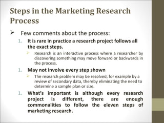 Steps in the Marketing Research
Process
 Few comments about the process:
1. It is rare in practice a research project follows all
the exact steps.
 Research is an interactive process where a researcher by
discovering something may move forward or backwards in
the process.
1. May not involve every step shown
 The research problem may be resolved, for example by a
review of secondary data, thereby eliminating the need to
determine a sample plan or size.
1. What’s important is although every research
project is different, there are enough
commonalities to follow the eleven steps of
marketing research.
 