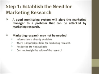 Step 1: Establish the Need for
Marketing Research
 A good monitoring system will alert the marketing
manager to a problem that can be attacked by
marketing research.
 Marketing research may not be needed
 Information is already available
 There is insufficient time for marketing research
 Resources are not available
 Costs outweigh the value of the research
 