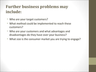 Further business problems may
include:
• Who are your target customers?
• What method could be implemented to reach these
customers?
• Who are your customers and what advantages and
disadvantages do they have over your business?
• What size is the consumer market you are trying to engage?
 